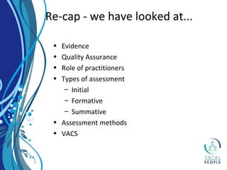 • Evidence
• Quality Assurance
• Role of practitioners
• Types of assessment
– Initial
– Formative
– Summative
• Assessment methods
• VACS
Re-cap - we have looked at...
 