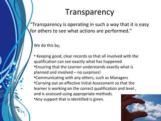 Transparency
“Transparency is operating in such a way that it is easy
for others to see what actions are performed.”
We do this by;
• Keeping good, clear records so that all involved with the
qualification can see exactly what has happened.
•Ensuring that the Learner understands exactly what is
planned and involved – no surprises!
•Communicating with any others, such as Managers
•Carrying out an effective Initial Assessment so that the
learner is working on the correct qualification and level ,
and is assessed using appropriate methods.
•Any support that is identified is given.
 