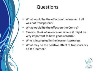 • What would be the effect on the learner if all
was not transparent?
• What would be the effect on the Centre?
• Can you think of an occasion where it might be
very important to have good records?
• Who is interested in the learner’s progress
• What may be the positive effect of transparency
on the learner?
Questions
 