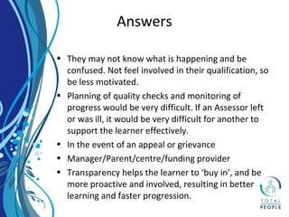 • They may not know what is happening and be
confused. Not feel involved in their qualification, so
be less motivated.
• Planning of quality checks and monitoring of
progress would be very difficult. If an Assessor left
or was ill, it would be very difficult for another to
support the learner effectively.
• In the event of an appeal or grievance
• Manager/Parent/centre/funding provider
• Transparency helps the learner to ‘buy in’, and be
more proactive and involved, resulting in better
learning and faster progression.
Answers
 
