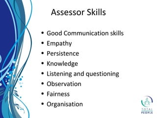 • Good Communication skills
• Empathy
• Persistence
• Knowledge
• Listening and questioning
• Observation
• Fairness
• Organisation
Assessor Skills
 