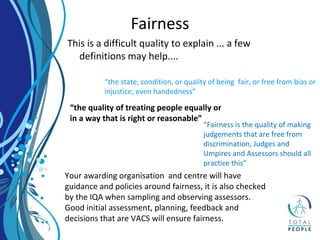 This is a difficult quality to explain ... a few
definitions may help....
Fairness
“the state, condition, or quality of being fair, or free from bias or
injustice; even handedness”
“the quality of treating people equally or
in a way that is right or reasonable”
“Fairness is the quality of making
judgements that are free from
discrimination, Judges and
Umpires and Assessors should all
practice this”
Your awarding organisation and centre will have
guidance and policies around fairness, it is also checked
by the IQA when sampling and observing assessors.
Good initial assessment, planning, feedback and
decisions that are VACS will ensure fairness.
 