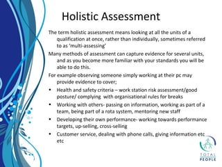 The term holistic assessment means looking at all the units of a
qualification at once, rather than individually, sometimes referred
to as ‘multi-assessing’
Many methods of assessment can capture evidence for several units,
and as you become more familiar with your standards you will be
able to do this.
For example observing someone simply working at their pc may
provide evidence to cover;
• Health and safety criteria – work station risk assessment/good
posture/ complying with organisational rules for breaks
• Working with others- passing on information, working as part of a
team, being part of a rota system, mentoring new staff
• Developing their own performance- working towards performance
targets, up-selling, cross-selling
• Customer service, dealing with phone calls, giving information etc
etc
Holistic Assessment
 