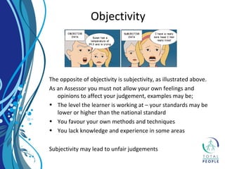 The opposite of objectivity is subjectivity, as illustrated above.
As an Assessor you must not allow your own feelings and
opinions to affect your judgement, examples may be;
• The level the learner is working at – your standards may be
lower or higher than the national standard
• You favour your own methods and techniques
• You lack knowledge and experience in some areas
Subjectivity may lead to unfair judgements
Objectivity
 
