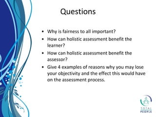 • Why is fairness to all important?
• How can holistic assessment benefit the
learner?
• How can holistic assessment benefit the
assessor?
• Give 4 examples of reasons why you may lose
your objectivity and the effect this would have
on the assessment process.
Questions
 