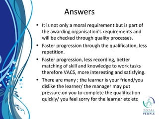 • It is not only a moral requirement but is part of
the awarding organisation's requirements and
will be checked through quality processes.
• Faster progression through the qualification, less
repetition.
• Faster progression, less recording, better
matching of skill and knowledge to work tasks
therefore VACS, more interesting and satisfying.
• There are many ; the learner is your friend/you
dislike the learner/ the manager may put
pressure on you to complete the qualification
quickly/ you feel sorry for the learner etc etc
Answers
 