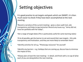 Setting objectives
It is good practice to set targets and goals which are SMART, it is then
much easier to check if they have been accomplished at the next
meeting.
•Record a narrative of the current meeting – gives a clear audit trail, aids
transparency and helps to jog memories! Record any issues e.g. “Jenny did not
have her portfolio with her today”.
•Set a range of target dates (This is particularly useful for some learning styles)
•If at all possible, get the learner to set and record their own targets – this aids
transparency and motivation, and they are more likely to remember them!
•Identify activities for all e.g. “Photocopy resources” for yourself
•Identify any barriers – e.g. holidays that are coming up, discuss how to minimise
the impact of this.
•Always plan at least the next meeting – in detail, and finish with a re-cap of what
each of you are doing before the next meeting.
 