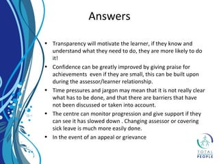 • Transparency will motivate the learner, if they know and
understand what they need to do, they are more likely to do
it!
• Confidence can be greatly improved by giving praise for
achievements even if they are small, this can be built upon
during the assessor/learner relationship.
• Time pressures and jargon may mean that it is not really clear
what has to be done, and that there are barriers that have
not been discussed or taken into account.
• The centre can monitor progression and give support if they
can see it has slowed down . Changing assessor or covering
sick leave is much more easily done.
• In the event of an appeal or grievance
Answers
 