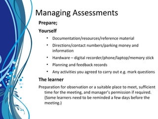 Managing Assessments
Prepare;
Yourself
• Documentation/resources/reference material
• Directions/contact numbers/parking money and
information
• Hardware – digital recorder/phone/laptop/memory stick
• Planning and feedback records
• Any activities you agreed to carry out e.g. mark questions
The learner
Preparation for observation or a suitable place to meet, sufficient
time for the meeting, and manager’s permission if required.
(Some learners need to be reminded a few days before the
meeting.)
 