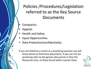 Policies /Procedures/Legislation
referred to as the Key Source
Documents
• Complaints
• Appeals
• Health and Safety
• Equal Opportunities
• Data Protection/confidentiality
If you are linked to a centre as a practicing assessor you will
know where to find these documents. If you are not yet
practicing refer to the generic documents in One File
Resources area, or those found within Learner Zone.
 