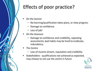 • On the learner
– No learning/qualification takes place, or slow progress
– Damage to confidence
– Loss of job!
• On the Assessor
– Damage to confidence and credibility, repeating
assessments, bad habits may be hard to eradicate,
redundancy.
• The Centre
– Loss of income stream, reputation and credibility
• Stakeholders - qualifications not achieved as expected,
may choose to not use the centre in future
Effects of poor practice?
 