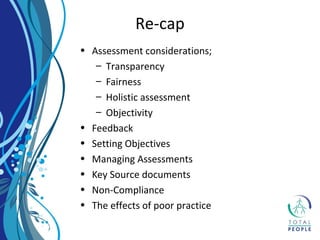 • Assessment considerations;
– Transparency
– Fairness
– Holistic assessment
– Objectivity
• Feedback
• Setting Objectives
• Managing Assessments
• Key Source documents
• Non-Compliance
• The effects of poor practice
Re-cap
 