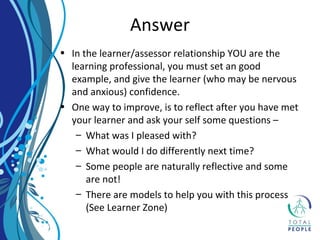 • In the learner/assessor relationship YOU are the
learning professional, you must set an good
example, and give the learner (who may be nervous
and anxious) confidence.
• One way to improve, is to reflect after you have met
your learner and ask your self some questions –
– What was I pleased with?
– What would I do differently next time?
– Some people are naturally reflective and some
are not!
– There are models to help you with this process
(See Learner Zone)
Answer
 