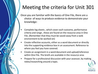 Once you are familiar with the basics of One File, there are a
choice of ways to produce evidence to demonstrate your
knowledge:
• Complete log sheets , which cover each outcome, performance
criteria and range , these are found on the resource area in One
File. (Remember that they must be saved away from a web
environment to be worked on)
• Create reflective accounts, either as a word document or directly
into the supporting evidence box in an assessment. Reference to
where you feel you have covered.
• Create an assignment in a word document and upload/reference
within One File. The briefs are available in the resource area
• Prepare for a professional discussion with your assessor, by making
notes/researching around a topic.
Meeting the criteria for Unit 301
 