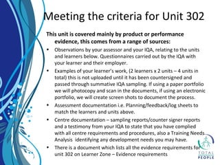This unit is covered mainly by product or performance
evidence, this comes from a range of sources:
• Observations by your assessor and your IQA, relating to the units
and learners below. Questionnaires carried out by the IQA with
your learner and their employer.
• Examples of your learner’s work, (2 learners x 2 units – 4 units in
total) this is not uploaded until it has been countersigned and
passed through summative IQA sampling. If using a paper portfolio
we will photocopy and scan in the documents, if using an electronic
portfolio, we will create screen shots to document the process.
• Assessment documentation i.e. Planning/feedback/log sheets to
match the learners and units above.
• Centre documentation – sampling reports/counter signer reports
and a testimony from your IQA to state that you have complied
with all centre requirements and procedures, also a Training Needs
Analysis identifying any development needs you may have.
• There is a document which lists all the evidence requirements for
unit 302 on Learner Zone – Evidence requirements
Meeting the criteria for Unit 302
 
