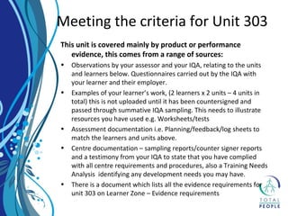 This unit is covered mainly by product or performance
evidence, this comes from a range of sources:
• Observations by your assessor and your IQA, relating to the units
and learners below. Questionnaires carried out by the IQA with
your learner and their employer.
• Examples of your learner’s work, (2 learners x 2 units – 4 units in
total) this is not uploaded until it has been countersigned and
passed through summative IQA sampling. This needs to illustrate
resources you have used e.g. Worksheets/tests
• Assessment documentation i.e. Planning/feedback/log sheets to
match the learners and units above.
• Centre documentation – sampling reports/counter signer reports
and a testimony from your IQA to state that you have complied
with all centre requirements and procedures, also a Training Needs
Analysis identifying any development needs you may have.
• There is a document which lists all the evidence requirements for
unit 303 on Learner Zone – Evidence requirements
Meeting the criteria for Unit 303
 
