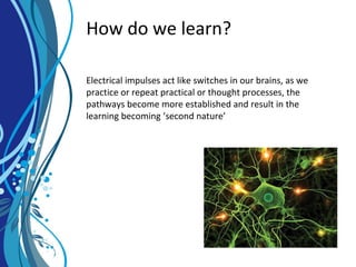 How do we learn?
Electrical impulses act like switches in our brains, as we
practice or repeat practical or thought processes, the
pathways become more established and result in the
learning becoming ‘second nature’
 