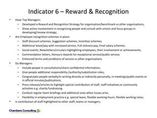 Indicator 6 – Reward & Recognition Have Top Managers: Developed a Reward and Recognition Strategy for organisation/benchmark vs other organisations; Show active involvement in recognising people and consult with unions and focus groups in developing/review strategy; Are Employee recognition schemes in place: Staff discount schemes, Suggestion schemes, Incentive schemes; Additional leave/pay with increased service, Full sickness pay, Final salary schemes; Social events, Newsletters/circulars highlighting employees, their involvement or achievements; Commendation letters, Honours-Awards for exceptional service/public service; Enhanced terms and conditions of service vs other organisations Do Managers: Include people in consultations/share confidential information; Give people additional responsibility /authority/substitution roles; Congratulate people verbally/in writing directly or indirectly personally, in meetings/public events or in official minutes/publications; Press releases/articles to highlight special contribution of staff, staff initiatives or community activities e.g. charity fundraising. Conduct regular team briefings and additional ones when issues arise. Flexibility in employment practice e.g. special leave, flexible working hours, flexible working rotas; Is contribution of staff highlighted to other staff, teams or managers;  
