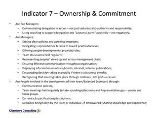 Indicator 7 – Ownership & Commitment Are Top Managers: Demonstrating delegation in action – not just tasks but also authority and responsibility; Using coaching to support delegation and “Lessons Learnt” positively – not negatively; Are Managers: Setting clear policies and agreeing processes; Delegating responsibilities & tasks to lowest practicable level; Offering people developmental projects/roles; Team discussions held regularly; Representing peoples’ views up and across management chain; Ensuring Effective communication throughout organisation; Displaying information on notice-boards, intranet, internal publications; Encouraging decision-taking especially if there is a business benefit; Recognising that learning takes place through mistakes - not just successes; Are People involved in the development of their team/Balanced Scorecard through: Communication policies; Team meetings held regularly to take soundings/decisions and Representative gps – unions and focus groups Current job specifications/descriptions; Decisions being taken by the team or individual , if empowered; Sharing knowledge and experience; 
