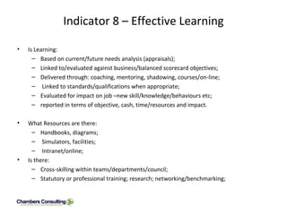 Indicator 8 – Effective Learning Is Learning: Based on current/future needs analysis (appraisals); Linked to/evaluated against business/balanced scorecard objectives; Delivered through: coaching, mentoring, shadowing, courses/on-line; Linked to standards/qualifications when appropriate; Evaluated for impact on job –new skill/knowledge/behaviours etc; reported in terms of objective, cash, time/resources and impact.  What Resources are there: Handbooks, diagrams; Simulators, facilities; Intranet/online; Is there: Cross-skilling within teams/departments/council; Statutory or professional training; research; networking/benchmarking; 