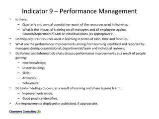 Indicator 9 – Performance Management Is there: Quarterly and annual cumulative report of the resources used in learning; What is the impact of training on all managers and all employees against Council/department/Team or individual plans (as appropriate); Do they capture resources used in learning in terms of cash, time and facilities; What are the performance Improvements arising from learning identified and reported by managers during organisational, departmental/team and individual reviews; Do Formal and informal Job-chats discuss performance improvements as a result of people gaining: new knowledge; Understanding; Skills; Attitudes; Behaviours. Do team meetings discuss, as a result of learning and share lessons learnt: Improvements made; Good practice identified. Are improvements displayed or publicised, if appropriate.  