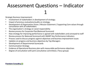 Assessment Questions – Indicator 1 Strategic Business Improvement: Involvement of stakeholders in development of strategy; Impact of previous evaluations/audits on strategy; Development of Organisation Vision / Mission Statement / Supporting Core values through consultation with all stakeholders The organisation’s strategy on social responsibility Review process for Corporate Plan/Balanced Scorecard How strategy for improving performance is agreed with stakeholders and conveyed to staff Review process for Balanced Scorecard with SMART Key Performance Indicators Process used to discuss progress against objectives and business improvement issues Updates on progress and business objectives by Top Managers Development of Departmental Scorecards Communication Strategy Evidence of Operational Business plan with measurable performance objectives Degree of consultation with joint consultative committees / focus groups  
