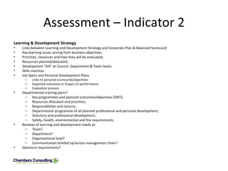 Assessment – Indicator 2 Learning & Development Strategy Links between Learning and Development Strategy and Corporate Plan & Balanced Scorecard Key learning issues arising from business objectives Priorities, resources and how they will be evaluated; Resources planned/allocated; Development “bill” at Council, Department & Team levels Skills matrices Job Specs and Personal Development Plans Links to personal scorecards/objectives Expected outcomes or impact on performance Evaluation process Departmental training plans? Key programmes and planned outcomes/objectives (SMT); Resources Allocated and priorities; Responsibilities and returns; Departmental programme of all planned professional and personal development; Statutory and professional development; Safety, health, environmental and fire requirements; Reviews of learning and development needs at: Team? Department? Organisational level? Communication briefed up/across management chain? Statutory requirements?  