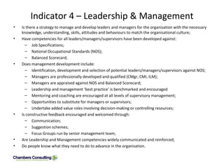 Indicator 4 – Leadership & Management Is there a strategy to manage and develop leaders and managers for the organisation with the necessary knowledge, understanding, skills, attitudes and behaviours to match the organisational culture; Have competencies for all leaders/managers/supervisors have been developed against: Job Specifications; National Occupational Standards (NOS); Balanced Scorecard; Does management development include: Identification, development and selection of potential leaders/managers/supervisors against NOS; Managers are professionally developed and qualified (CMgr, CMI, ILM); Managers are appraised against NOS and Balanced Scorecard; Leadership and management ‘best practice’ is benchmarked and encouraged Mentoring and coaching are encouraged at all levels of supervisory management; Opportunities to substitute for managers or supervisors; Undertake added value roles involving decision-making or controlling resources; Is constructive feedback encouraged and welcomed through: Communication; Suggestion schemes; Focus Groups run by senior management team; Are Leadership and Management competencies widely communicated and reinforced; Do people know what they need to do to advance in the organisation. 