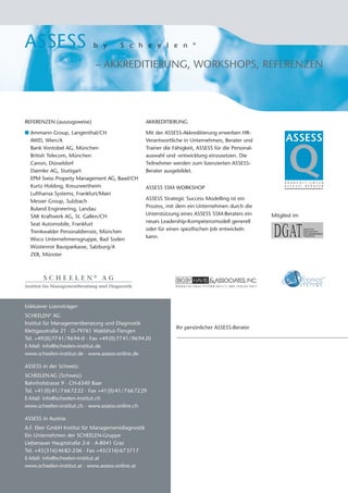 ASSESS                         b y         S c h e e l e n                 ®




                                – AKKREDITIERUNG, WORKSHOPS, REFERENZEN




REFERENZEN (auszugsweise)                              AKKREDITIERUNG

I Ammann Group, Langenthal/CH                          Mit der ASSESS-Akkreditierung erwerben HR-
  AWD, Wien/A                                          Verantwortliche in Unternehmen, Berater und            ASSESS

                                                                                                                Q
  Bank Vontobel AG, München                            Trainer die Fähigkeit, ASSESS für die Personal-
  British Telecom, München                             auswahl und -entwicklung einzusetzen. Die
  Canon, Düsseldorf                                    Teilnehmer werden zum lizenzierten ASSESS-
  Daimler AG, Stuttgart                                Berater ausgebildet.
  EPM Swiss Property Management AG, Basel/CH
                                                                                                              A K K R E D I T I E R T E R
  Kurtz Holding, Kreuzwertheim                         ASSESS SSM WORKSHOP                                    A S S E S S® - B E R A T E R


  Lufthansa Systems, Frankfurt/Main
  Messer Group, Sulzbach                               ASSESS Strategic Success Modelling ist ein
  Ruland Engineering, Landau                           Prozess, mit dem ein Unternehmen durch die
  SAK Kraftwerk AG, St. Gallen/CH                      Unterstützung eines ASSESS SSM-Beraters ein       Mitglied im
  Seat Automobile, Frankfurt                           neues Leadership-Kompetenzmodell generell
  Trenkwalder Personaldienste, München                 oder für einen spezifischen Job entwickeln
  Woco Unternehmensgruppe, Bad Soden                   kann.
  Wüstenrot Bausparkasse, Salzburg/A
  ZEB, Münster



        SCHEELEN® AG
Institut für Managementberatung und Diagnostik



Exklusiver Lizenzträger:
SCHEELEN® AG
Institut für Managementberatung und Diagnostik
                                                                    Ihr persönlicher ASSESS-Berater
Klettgaustraße 21 · D-79761 Waldshut-Tiengen
Tel. +49 (0) 77 41/ 96 94-0 · Fax +49 (0) 77 41/ 96 94 20
E-Mail: info@scheelen-institut.de
www.scheelen-institut.de · www.assess-online.de

ASSESS in der Schweiz:
SCHEELEN AG (Schweiz)
Bahnhofstrasse 9 · CH-6340 Baar
Tel. +41 (0) 41/ 7 66 72 22 · Fax +41 (0) 41/ 7 66 72 29
E-Mail: info@scheelen-institut.ch
www.scheelen-institut.ch · www.assess-online.ch

ASSESS in Austria:
A.F. Eber GmbH Institut für Managementdiagnostik
Ein Unternehmen der SCHEELEN-Gruppe
Liebenauer Hauptstraße 2-6 · A-8041 Graz
Tel. +43 (316) 46 82-2 06 · Fax +43 (316) 67 3717
E-Mail: info@scheelen-institut.at
www.scheelen-institut.at · www.assess-online.at
 