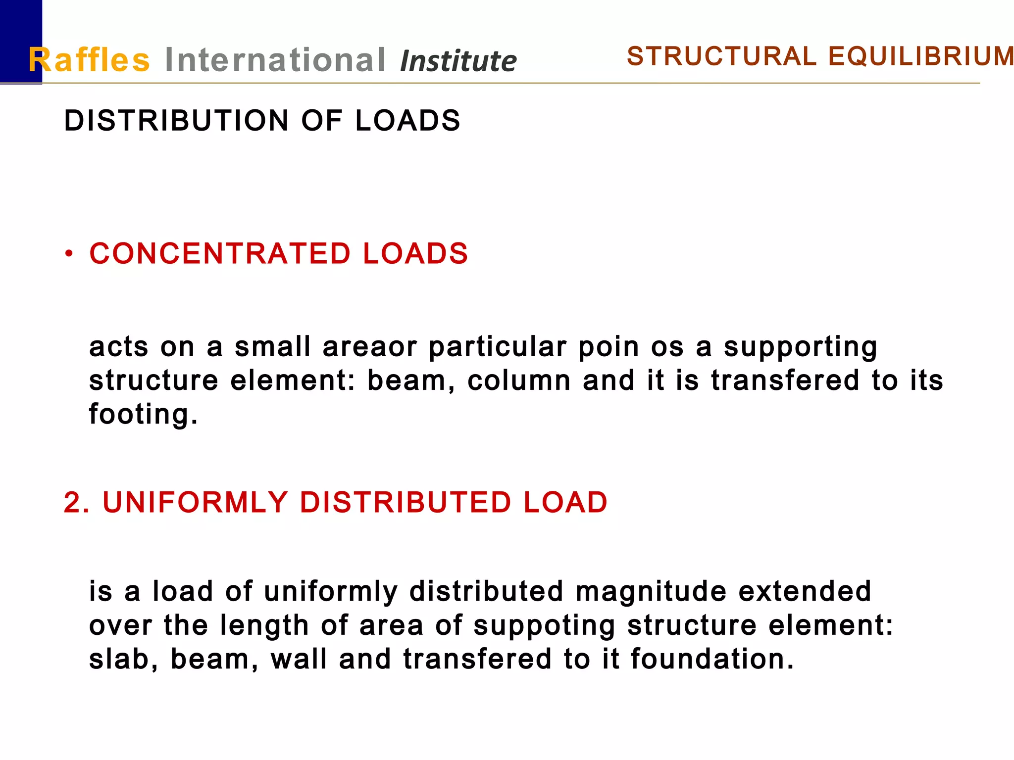 Raffles International Institute STRUCTURAL EQUILIBRIUM
DISTRIBUTION OF LOADS
• CONCENTRATED LOADS
acts on a small areaor particular poin os a supporting
structure element: beam, column and it is transfered to its
footing.
2. UNIFORMLY DISTRIBUTED LOAD
is a load of uniformly distributed magnitude extended
over the length of area of suppoting structure element:
slab, beam, wall and transfered to it foundation.
 