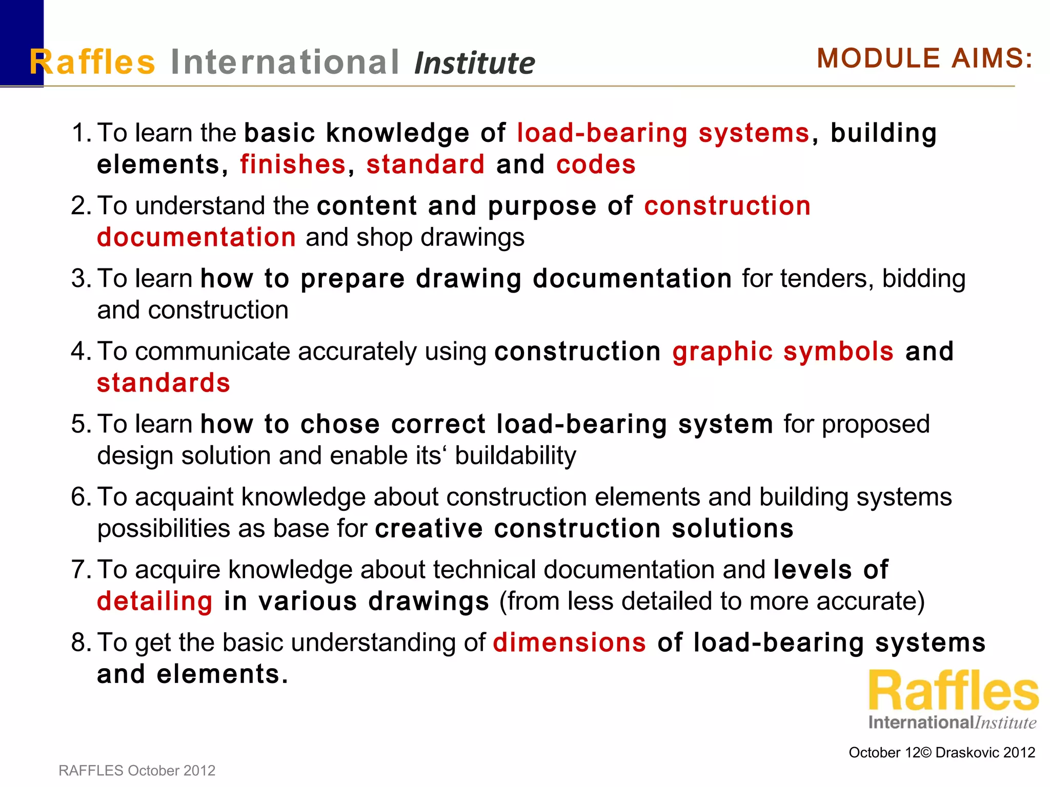 October 12© Draskovic 2012
RAFFLES October 2012
Raffles International Institute MODULE AIMS:
1. To learn the basic knowledge of load-bearing systems, building
elements, finishes, standard and codes
2. To understand the content and purpose of construction
documentation and shop drawings
3. To learn how to prepare drawing documentation for tenders, bidding
and construction
4. To communicate accurately using construction graphic symbols and
standards
5. To learn how to chose correct load-bearing system for proposed
design solution and enable its‘ buildability
6. To acquaint knowledge about construction elements and building systems
possibilities as base for creative construction solutions
7. To acquire knowledge about technical documentation and levels of
detailing in various drawings (from less detailed to more accurate)
8. To get the basic understanding of dimensions of load-bearing systems
and elements.
 