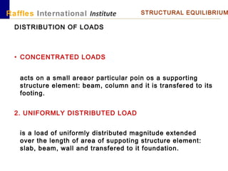 Raffles International Institute STRUCTURAL EQUILIBRIUM
DISTRIBUTION OF LOADS
• CONCENTRATED LOADS
acts on a small areaor particular poin os a supporting
structure element: beam, column and it is transfered to its
footing.
2. UNIFORMLY DISTRIBUTED LOAD
is a load of uniformly distributed magnitude extended
over the length of area of suppoting structure element:
slab, beam, wall and transfered to it foundation.
 