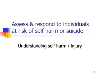 Assess & respond to individuals at risk of self harm or suicide Understanding self harm / injury 
