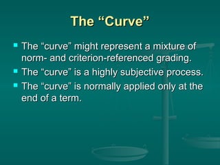 The “Curve”





The “curve” might represent a mixture of
norm- and criterion-referenced grading.
The “curve” is a highly subjective process.
The “curve” is normally applied only at the
end of a term.

 