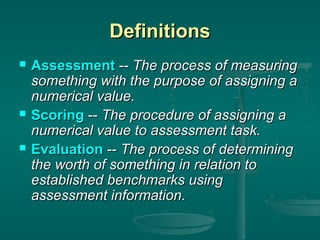 Definitions






Assessment -- The process of measuring
something with the purpose of assigning a
numerical value.
Scoring -- The procedure of assigning a
numerical value to assessment task.
Evaluation -- The process of determining
the worth of something in relation to
established benchmarks using
assessment information.

 