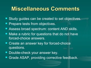 Miscellaneous Comments










Study guides can be created to set objectives.
Prepare tests from objectives.
Assess broad spectrum: content AND skills.
Make a rubric for questions that do not have
forced-choice answers.
Create an answer key for forced-choice
questions.
Double-check your answer key.
Grade ASAP, providing corrective feedback.

 