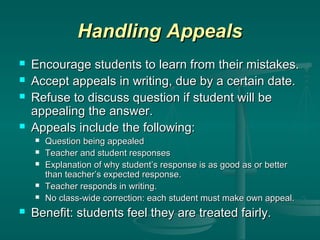 Handling Appeals






Encourage students to learn from their mistakes.
Accept appeals in writing, due by a certain date.
Refuse to discuss question if student will be
appealing the answer.
Appeals include the following:









Question being appealed
Teacher and student responses
Explanation of why student’s response is as good as or better
than teacher’s expected response.
Teacher responds in writing.
No class-wide correction: each student must make own appeal.

Benefit: students feel they are treated fairly.

 