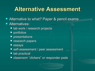 Alternative Assessment



Alternative to what? Paper & pencil exams
Alternatives:









lab work / research projects
portfolios
presentations
research papers
essays
self-assessment / peer assessment
lab practical
classroom “clickers” or responder pads

 