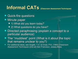 Informal CATs



Quick-fire questions
Minute paper








(Classroom Assessment Techniques)

1) What did you learn today?
2) What questions do you have?

Directed paraphrasing (explain a concept to a
particular audience)
The “muddiest” point (What is it about the topic
that remains unclear to you?)
For additional ideas, see Angelo, T.A. & Cross, P.K. (1993) Classroom
Assessment Techniques (2nd ed) San Francisco: Jossey-Bass.

 