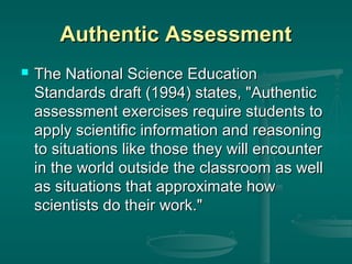 Authentic Assessment


The National Science Education
Standards draft (1994) states, "Authentic
assessment exercises require students to
apply scientific information and reasoning
to situations like those they will encounter
in the world outside the classroom as well
as situations that approximate how
scientists do their work."

 