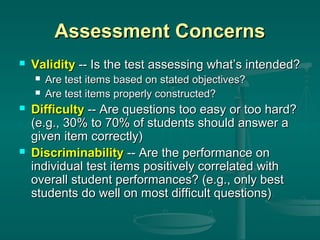 Assessment Concerns


Validity -- Is the test assessing what’s intended?







Are test items based on stated objectives?
Are test items properly constructed?

Difficulty -- Are questions too easy or too hard?
(e.g., 30% to 70% of students should answer a
given item correctly)
Discriminability -- Are the performance on
individual test items positively correlated with
overall student performances? (e.g., only best
students do well on most difficult questions)

 