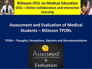 ROJoson OCIL on Medical Education
OCIL = Online Collaborative and Interactive
Learning
Assessment and Evaluation of Medical
Students – ROJoson TPORs
TPORs – Thoughts, Perceptions, Opinions and Recommendations
 