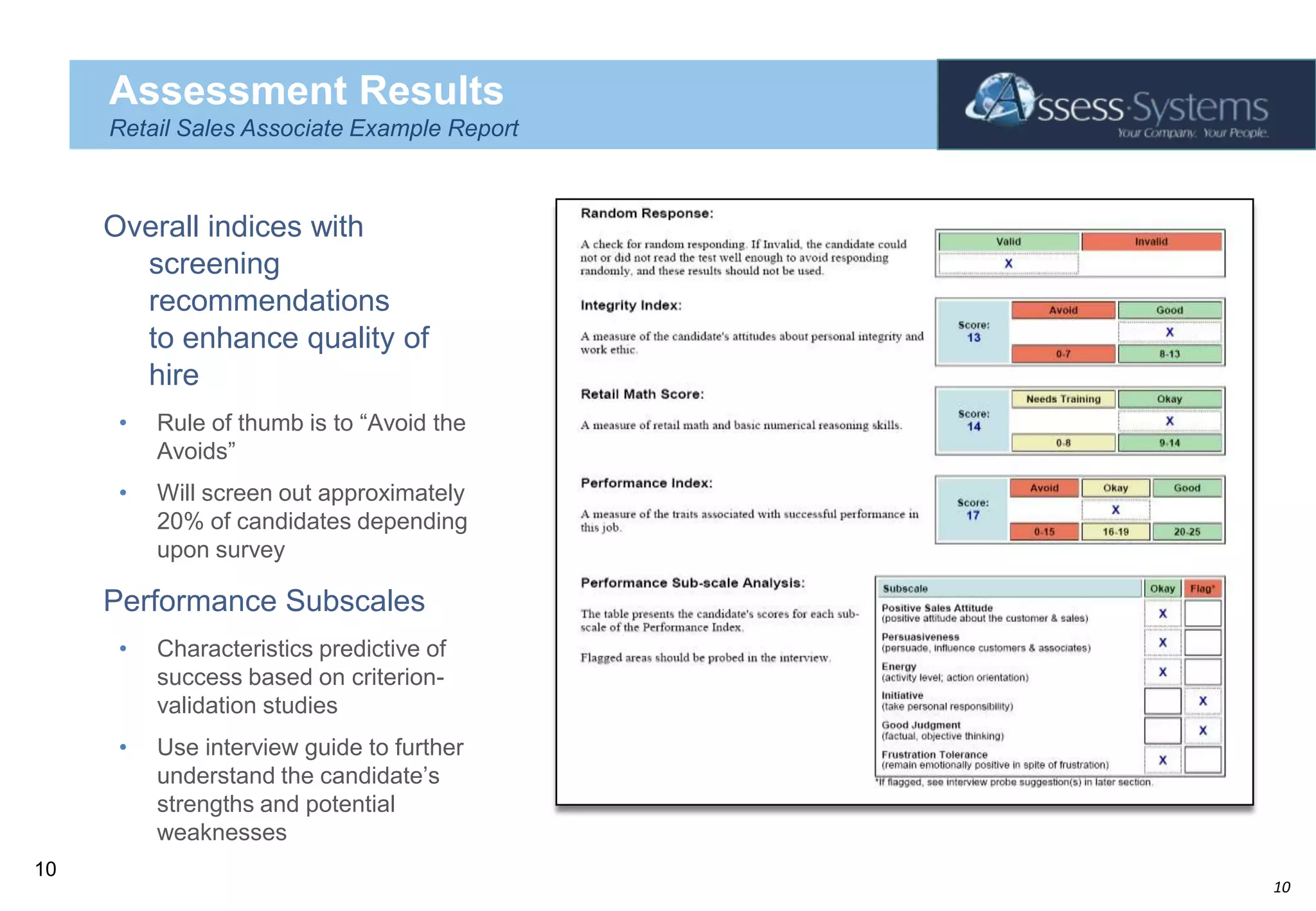 Assessment ResultsRetail Sales Associate Example ReportOverall indices with screening recommendations to enhance quality of hireRule of thumb is to “Avoid the Avoids”Will screen out approximately 20% of candidates depending upon surveyPerformance SubscalesCharacteristics predictive of success based on criterion-validation studiesUse interview guide to further understand the candidate’s strengths and potential weaknesses10