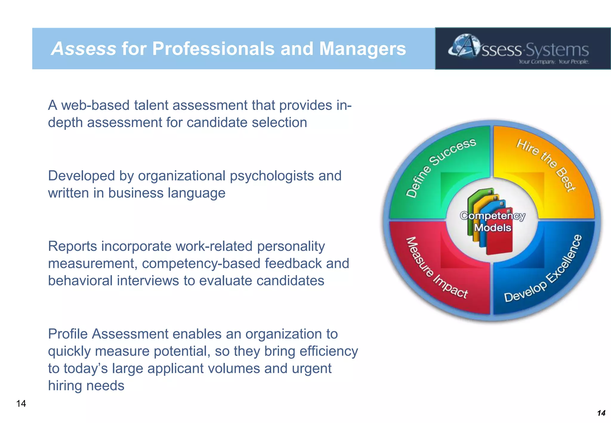 Assess for Professionals and ManagersA web-based talent assessment that provides in-depth assessment for candidate selection Developed by organizational psychologists and written in business languageReports incorporate work-related personality measurement, competency-based feedback and behavioral interviews to evaluate candidatesProfile Assessment enables an organization to quickly measure potential, so they bring efficiency to today’s large applicant volumes and urgent hiring needs 14