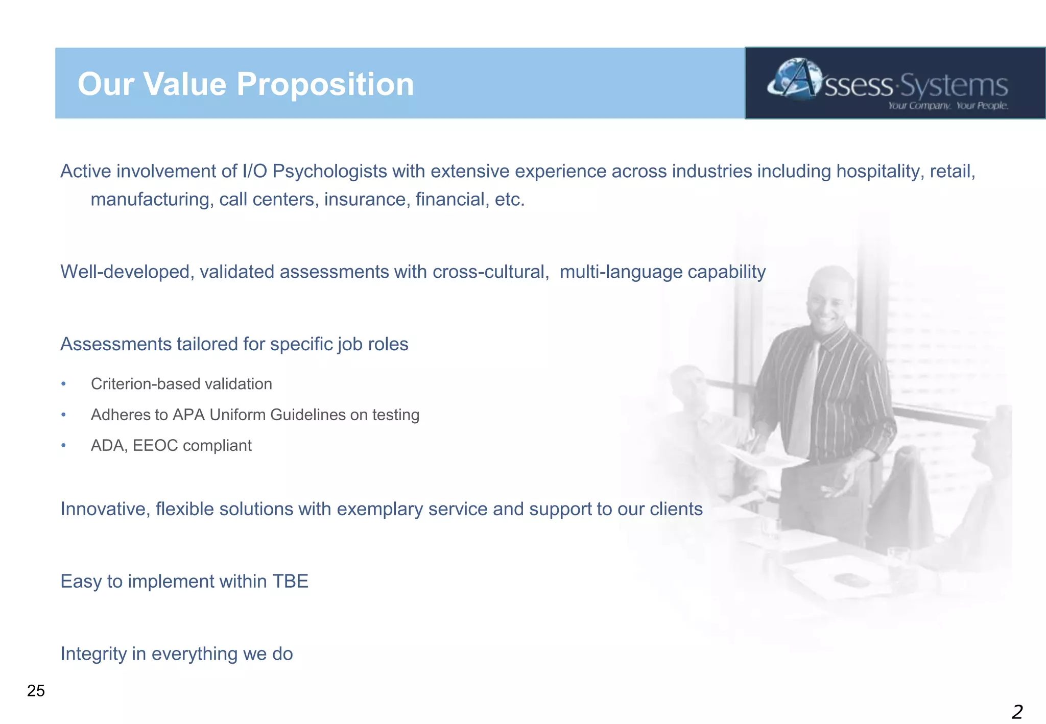 Our Value PropositionActive involvement of I/O Psychologists with extensive experience across industries including hospitality, retail, manufacturing, call centers, insurance, financial, etc.Well-developed, validated assessments with cross-cultural,  multi-language capabilityAssessments tailored for specific job rolesCriterion-based validationAdheres to APA Uniform Guidelines on testingADA, EEOC compliantInnovative, flexible solutions with exemplary service and support to our clientsEasy to implement within TBEIntegrity in everything we do25