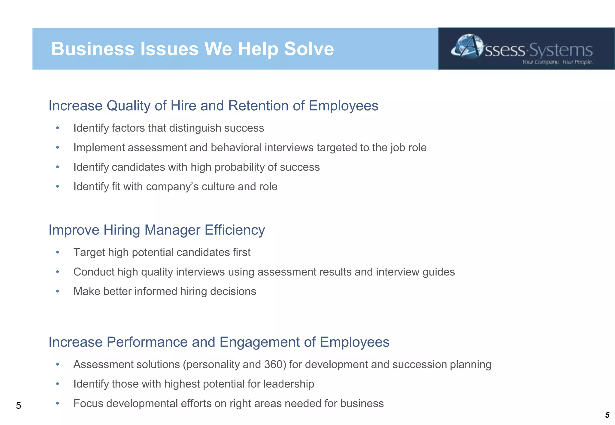 Business Issues We Help Solve Increase Quality of Hire and Retention of EmployeesIdentify factors that distinguish successImplement assessment and behavioral interviews targeted to the job roleIdentify candidates with high probability of successIdentify fit with company’s culture and roleImprove Hiring Manager EfficiencyTarget high potential candidates firstConduct high quality interviews using assessment results and interview guidesMake better informed hiring decisionsIncrease Performance and Engagement of EmployeesAssessment solutions (personality and 360) for development and succession planningIdentify those with highest potential for leadershipFocus developmental efforts on right areas needed for business5