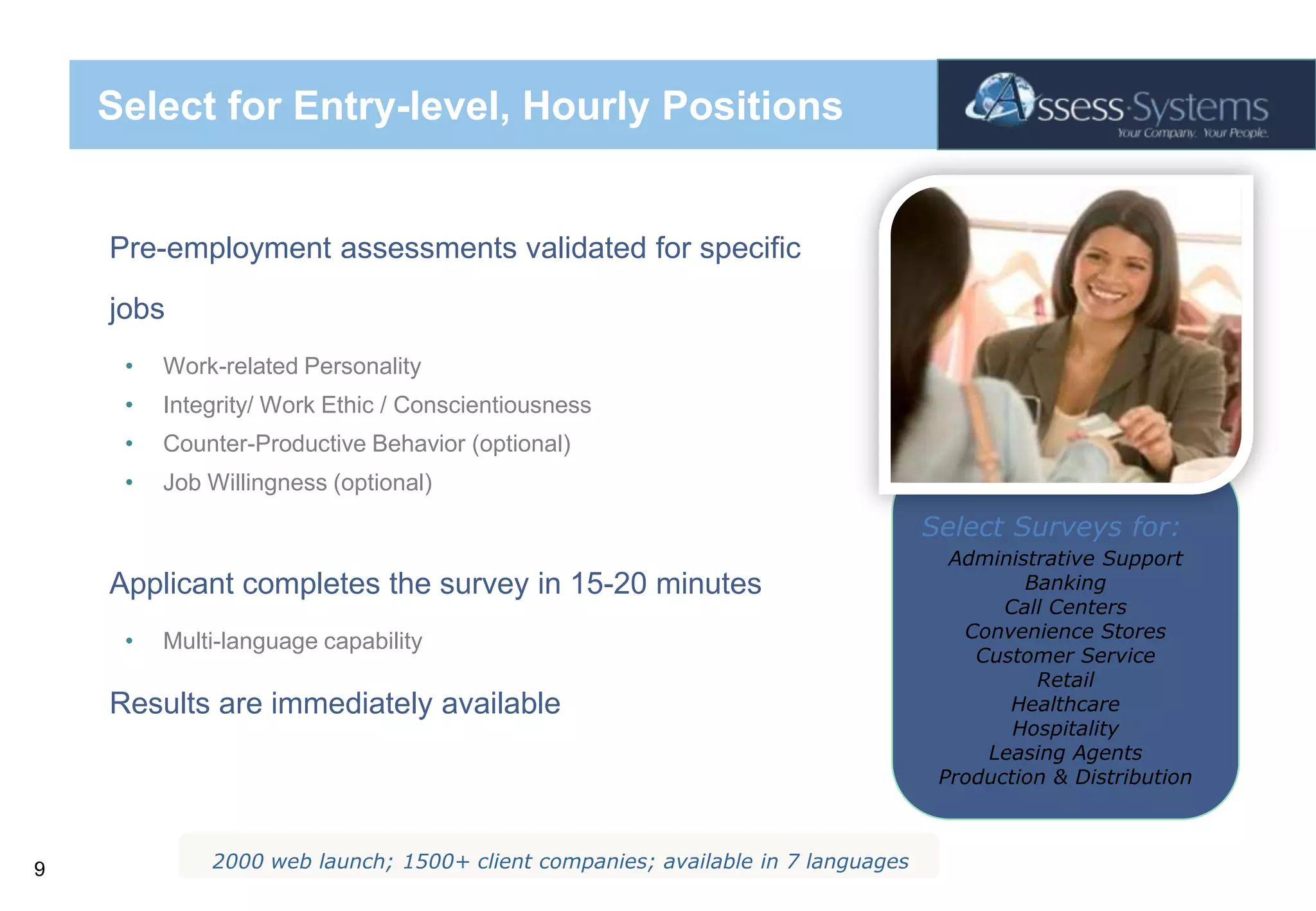 Select for Entry-level, Hourly PositionsPre-employment assessments validated for specific jobsWork-related PersonalityIntegrity/ Work Ethic / ConscientiousnessCounter-Productive Behavior (optional)Job Willingness (optional)Applicant completes the survey in 15-20 minutesMulti-language capabilityResults are immediately availableSelect Surveys for:Administrative SupportBankingCall Centers Convenience StoresCustomer ServiceRetailHealthcareHospitalityLeasing AgentsProduction & Distribution2000 web launch; 1500+ client companies; available in 7 languages