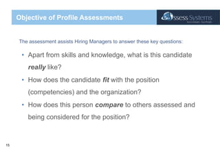 Objective of Profile AssessmentsThe assessment assists Hiring Managers to answer these key questions:Apart from skills and knowledge, what is this candidate really like?How does the candidate fit with the position (competencies) and the organization?How does this person compare to others assessed and being considered for the position?
