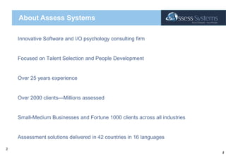 About Assess SystemsInnovative Software and I/O psychology consulting firm Focused on Talent Selection and People DevelopmentOver 25 years experienceOver 2000 clients—Millions assessedSmall-Medium Businesses and Fortune 1000 clients across all industriesAssessment solutions delivered in 42 countries in 16 languages2