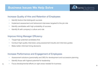 Business Issues We Help Solve Increase Quality of Hire and Retention of EmployeesIdentify factors that distinguish successImplement assessment and behavioral interviews targeted to the job roleIdentify candidates with high probability of successIdentify fit with company’s culture and roleImprove Hiring Manager EfficiencyTarget high potential candidates firstConduct high quality interviews using assessment results and interview guidesMake better informed hiring decisionsIncrease Performance and Engagement of EmployeesAssessment solutions (personality and 360) for development and succession planningIdentify those with highest potential for leadershipFocus developmental efforts on right areas needed for business5